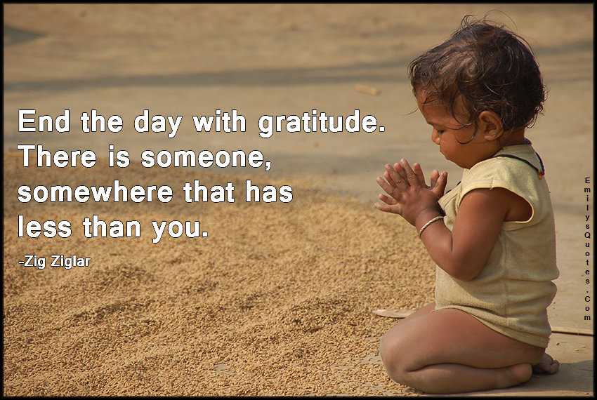 End the day with gratitude. There is someone, somewhere that has less than you