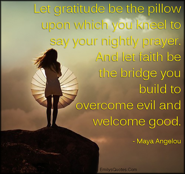 Let gratitude be the pillow upon which you kneel to say your nightly prayer. And let faith be the bridge you build to overcome evil and welcome good