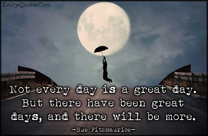 Not every day is a great day. But there have been great days, and there will be more