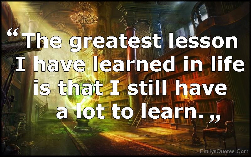 The greatest lesson I have learned in life is that I still have a lot to learn