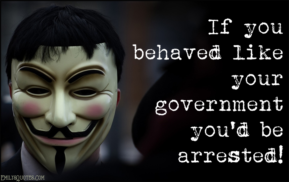 If you behaved like your government you’d be arrested!