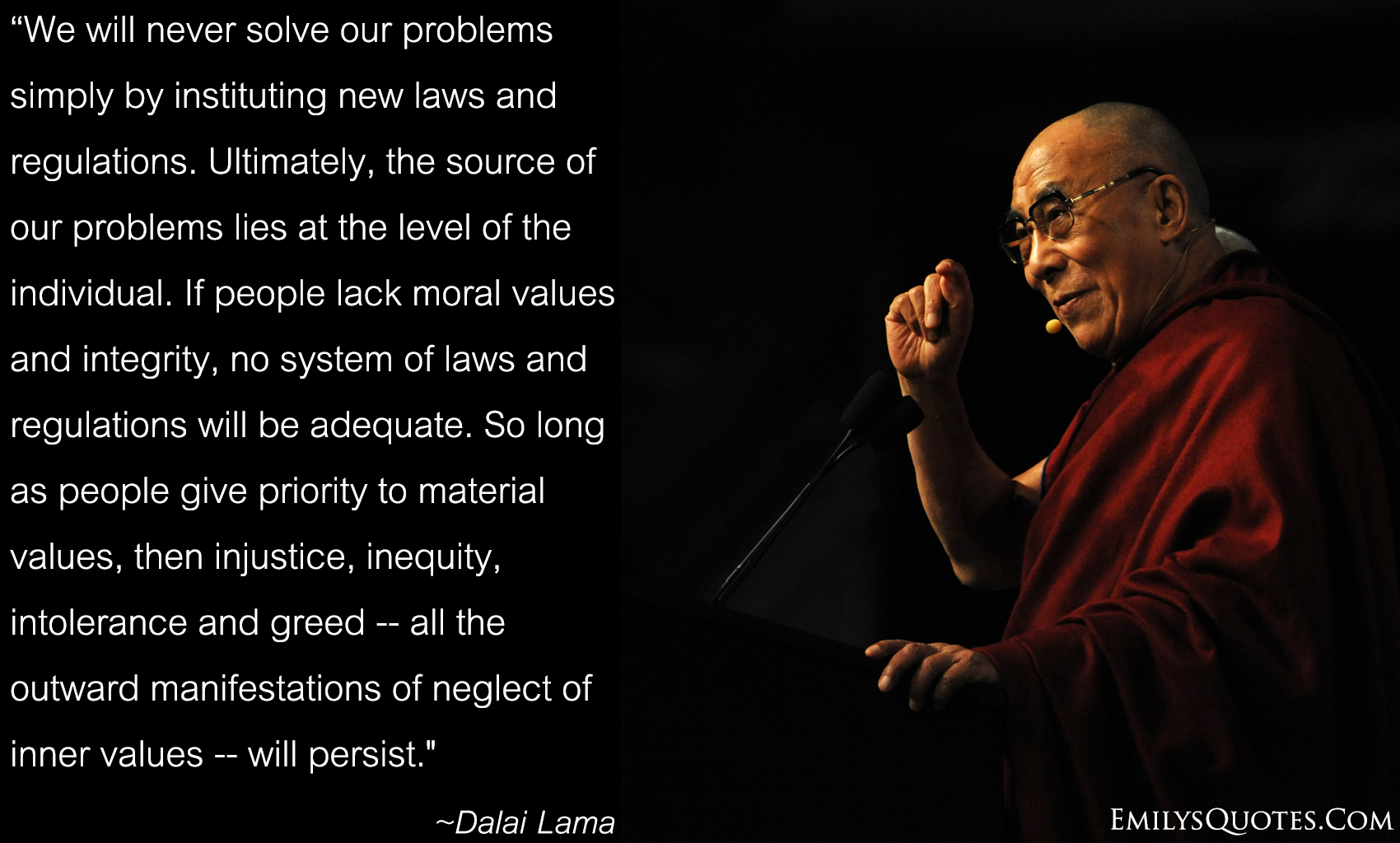 We will never solve our problems simply by instituting new laws and regulations. Ultimately, the source of our problems lies at the level of the individual. If people lack moral values and integrity, no system of laws and regulations will be adequate. So long as people give priority to material values, then injustice, inequity, intolerance and greed — all the outward manifestations of neglect of inner values — will persist