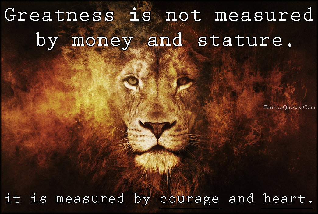 Greatness is not measured by money and stature, it is measured by courage and heart