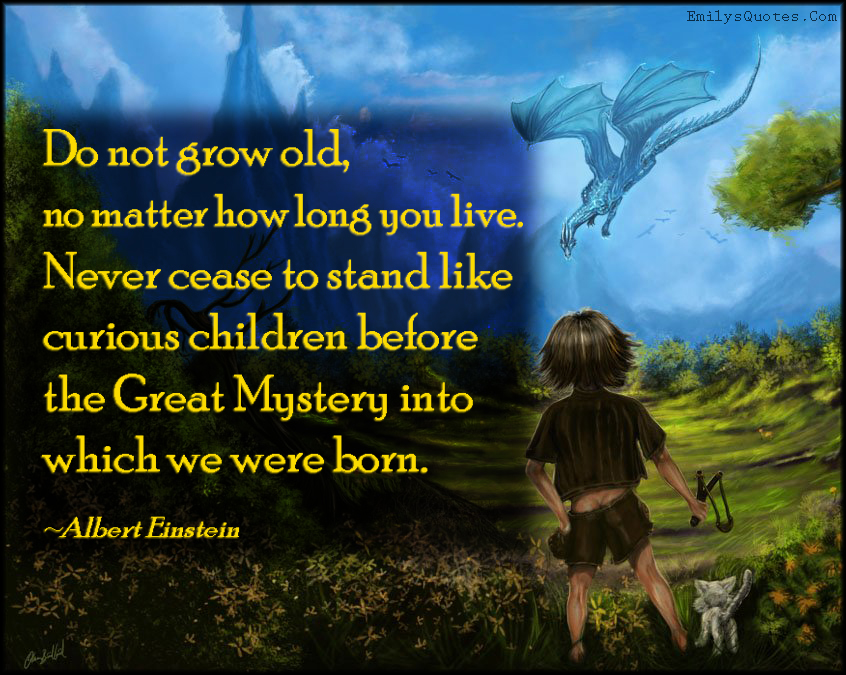 Do not grow old, no matter how long you live. Never cease to stand like curious children before the Great Mystery into which we were born