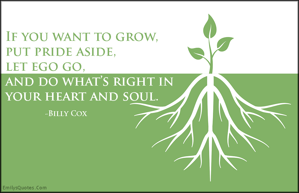 If you want to grow, put pride aside, let ego go, and do what’s right in your heart and soul