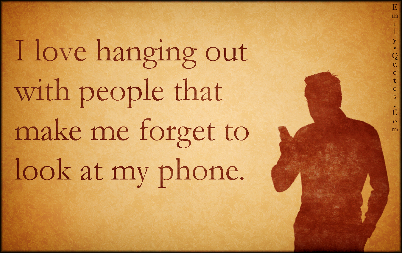 I love hanging out with people that make me forget to look at my phone