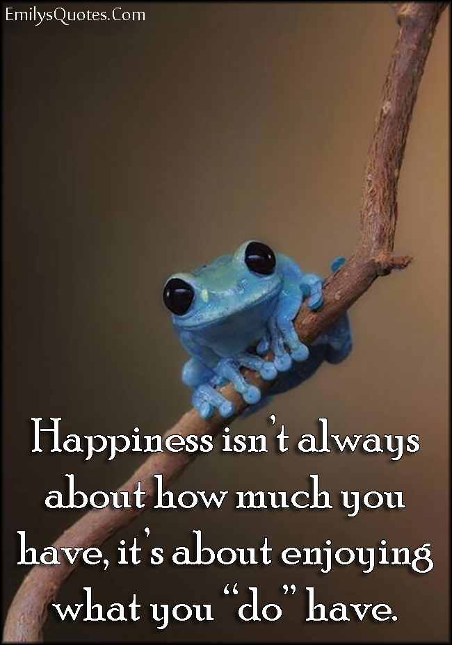 Happiness isn’t always about how much you have, it’s about enjoying what you “do” have.