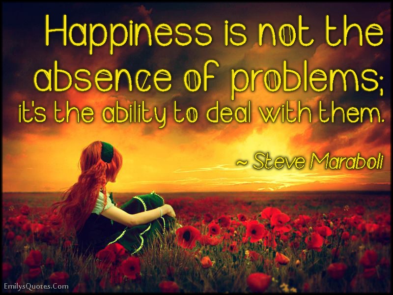 Happiness is not the absence of problems; it’s the ability to deal with them
