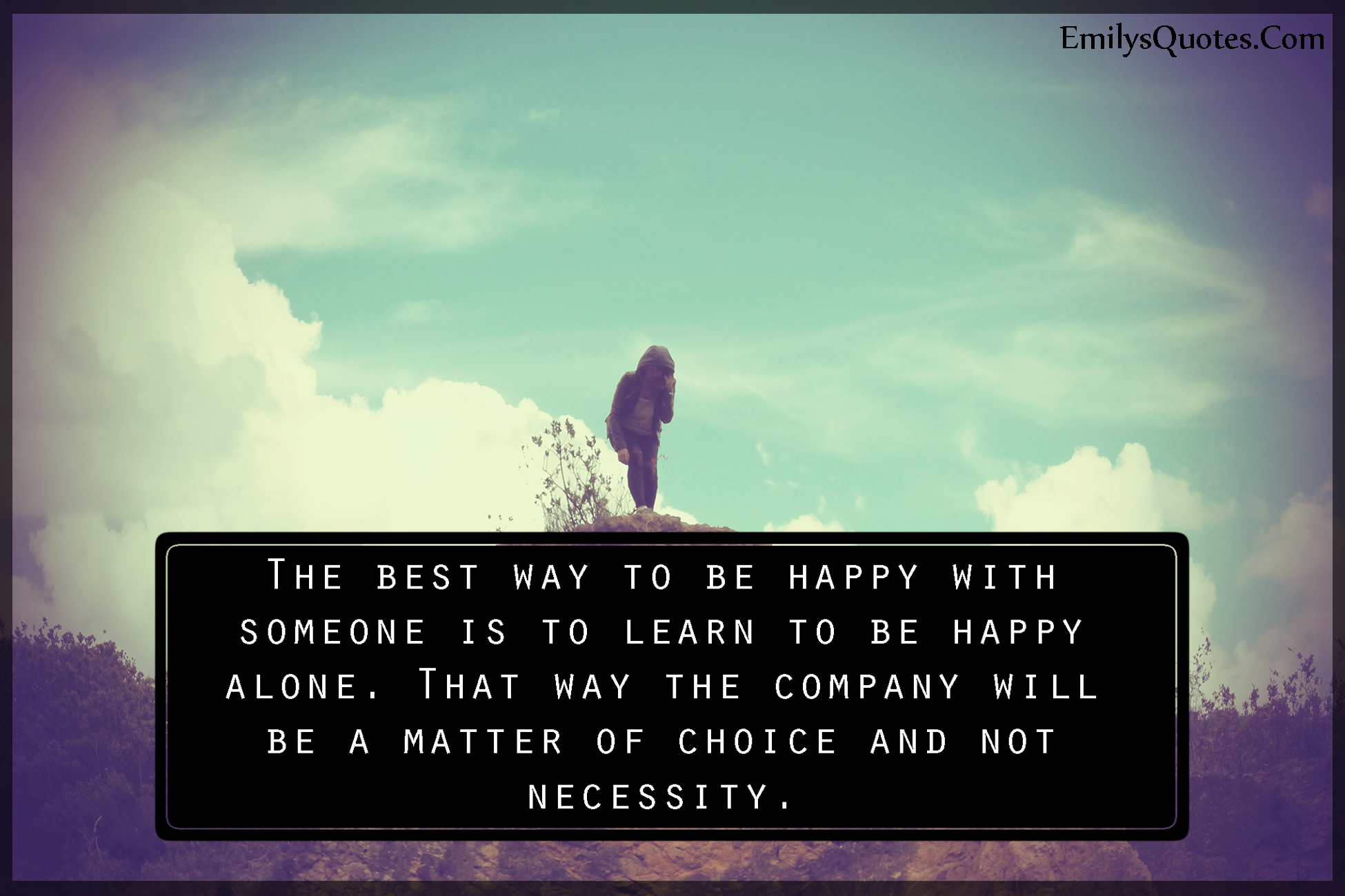 The best way to be happy with someone is to learn to be happy alone. That way the company will be a matter of choice and not necessity