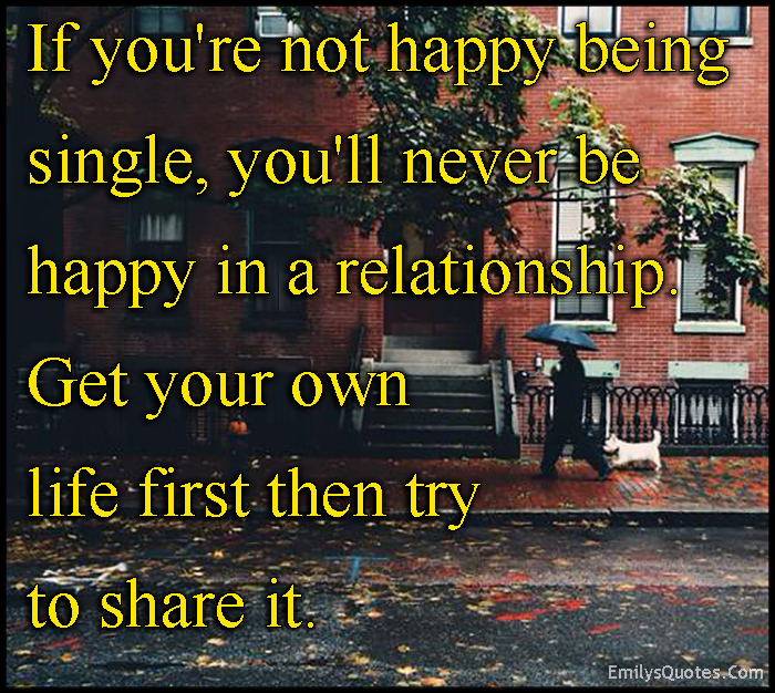 If you’re not happy being single, you’ll never be happy in a relationship. Get your own life first then try to share it