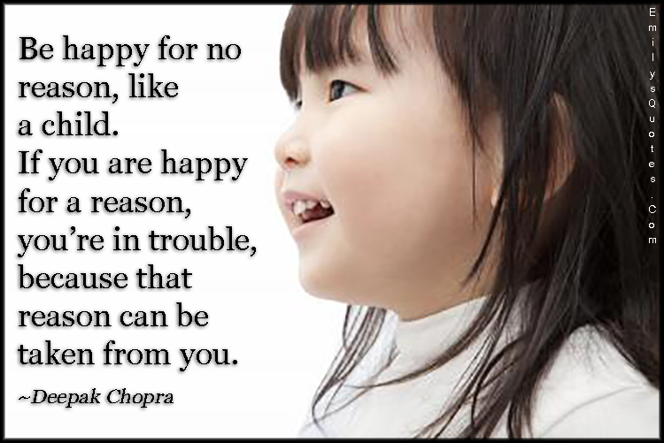 Be happy for no reason, like a child. If you are happy for a reason, you’re in trouble, because that reason can be taken from you