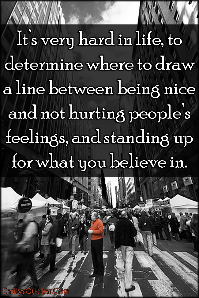 It’s very hard in life, to determine where to draw a line between being nice and not hurting people’s feelings, and standing up for what you believe in