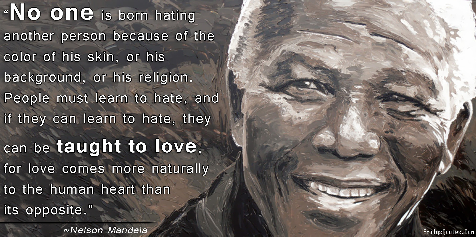 No one is born hating another person because of the color of his skin, or his background, or his religion. People must learn to hate, and if they can learn to hate, they can be taught to love, for love comes more naturally to the human heart than its opposite