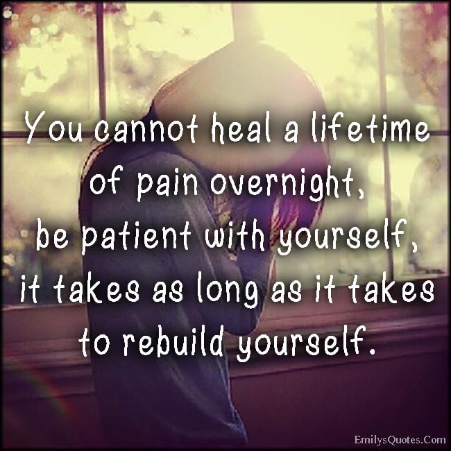 You cannot heal a lifetime of pain overnight, be patient with yourself, it takes as long as it takes to rebuild yourself