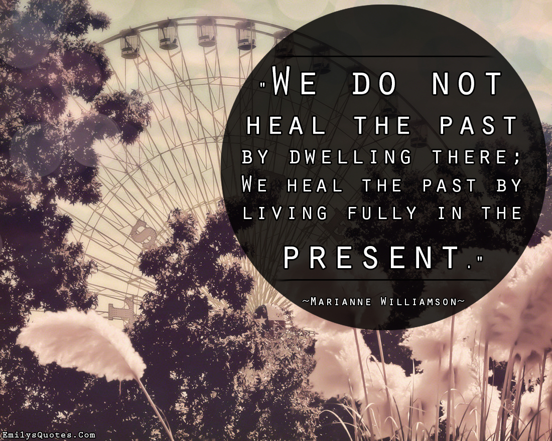 We do not heal the past by dwelling there;  We heal the past by living fully in the present