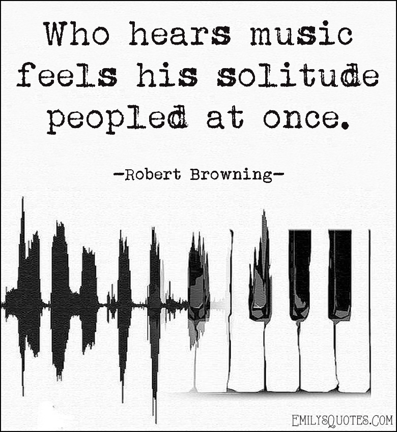 Who hears music feels his solitude peopled at once
