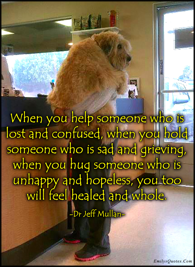 When you help someone who is lost and confused, when you hold someone who is sad and grieving, when you hug someone who is unhappy and hopeless, you too will feel healed and whole