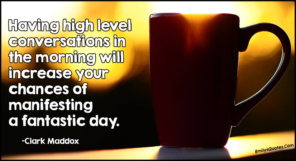 Having high level conversations in the morning will increase your chances of manifesting a fantastic day