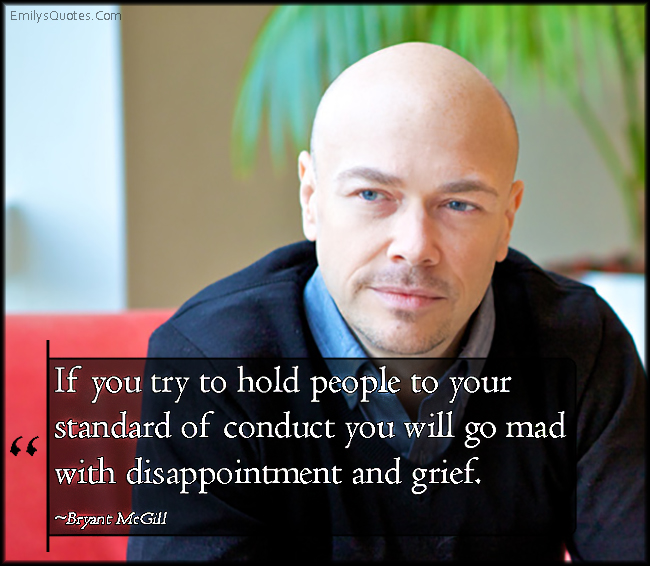 If you try to hold people to your standard of conduct you will go mad with disappointment and grief