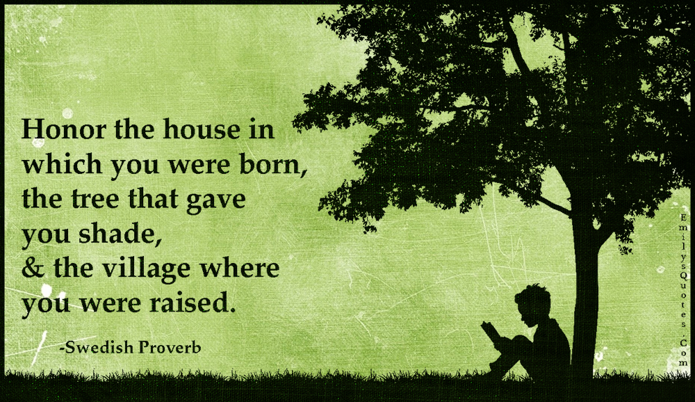 Honor the house in which you were born, the tree that gave you shade,& the village where you were raised