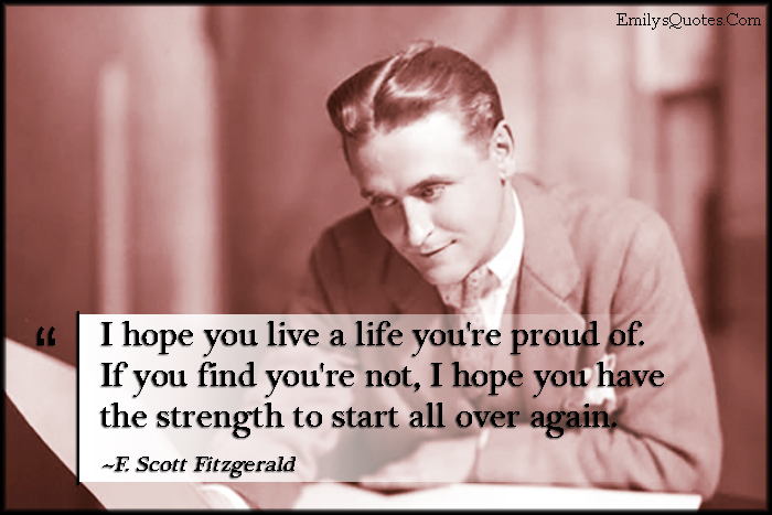 I hope you live a life you’re proud of. If you find you’re not, I hope you have the strength to start all over again
