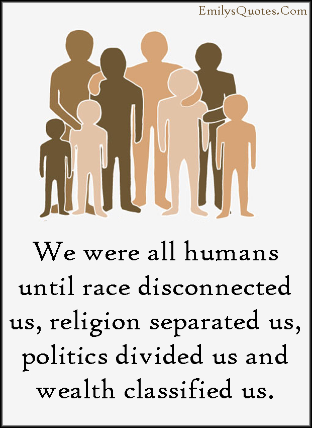 We were all humans until race disconnected us, religion separated us, politics divided us and wealth classified us