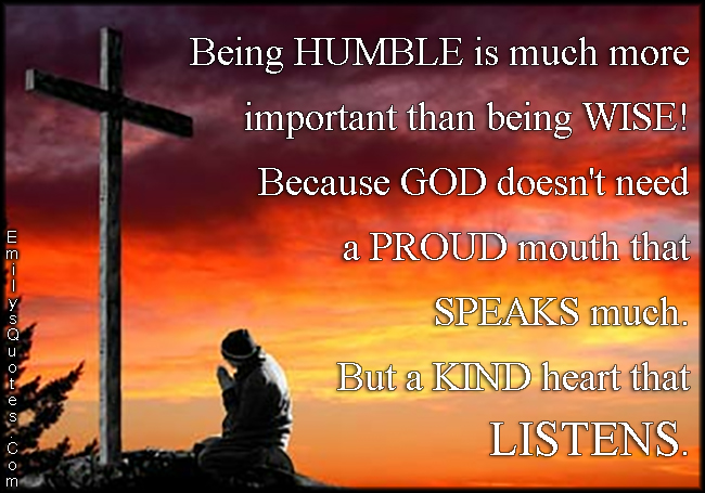 Being HUMBLE is much more important than being WISE! Because GOD doesn’t need a PROUD mouth that SPEAKS much. But a KIND heart that LISTENS