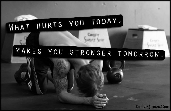 What hurts you today, makes you stronger tomorrow