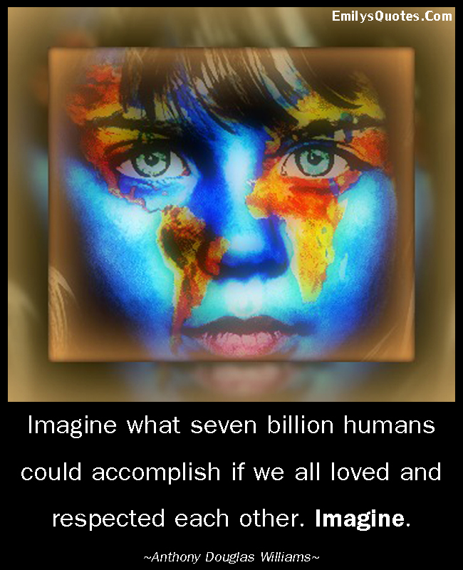 Imagine what seven billion humans could accomplish if we all loved and respected each other. Imagine.