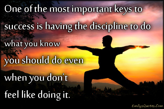 One of the most important keys to success is having the discipline to do what you know you should do even when you don’t feel like doing it