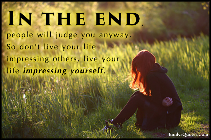 In the end, people will judge you anyway. So don’t live your life impressing others, live your life impressing yourself