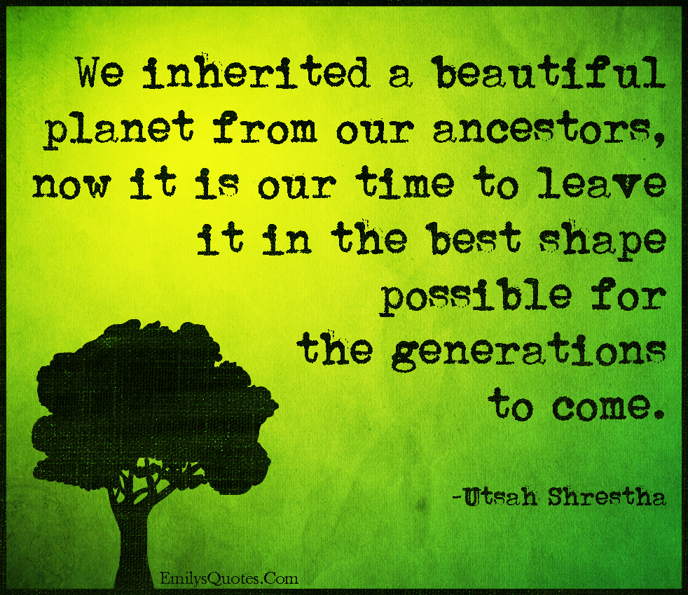 We inherited a beautiful planet from our ancestors, now it is our time to leave it in the best shape possible for the generations to come