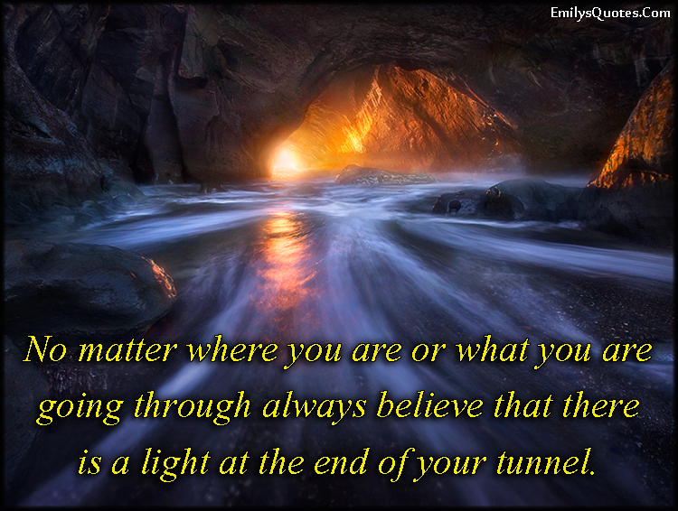 No matter where you are or what you are going through always believe that there is a light at the end of your tunnel