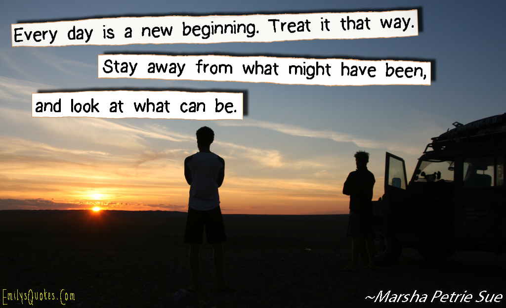 Every day is a new beginning. Treat it that way. Stay away from what might have been, and look at what can be