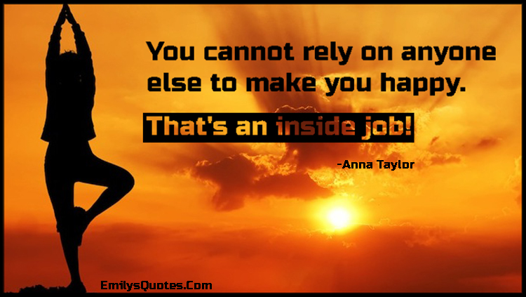 You cannot rely on anyone else to make you happy. That’s an inside job!