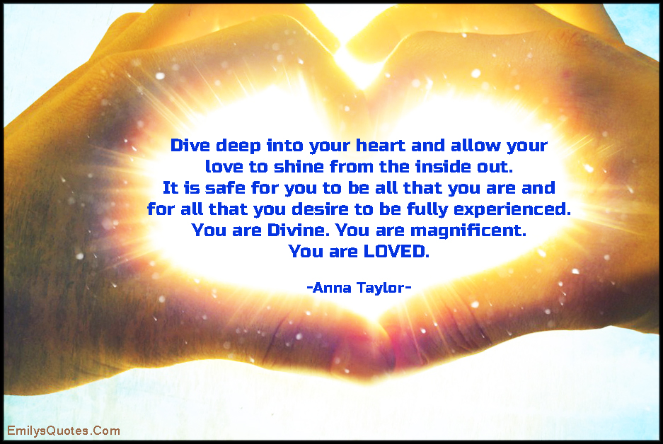 Dive deep into your heart and allow your love to shine from the inside out. It is safe for you to be all that you are and for all that you desire to be fully experienced. You are Divine. You are magnificent. You are LOVED