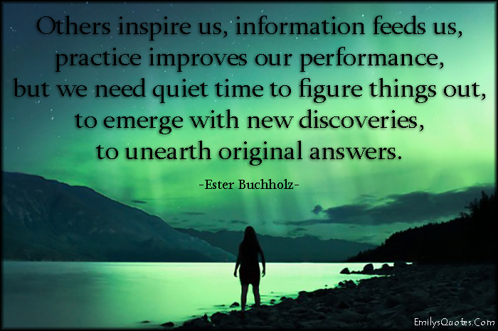 Others inspire us, information feeds us, practice improves our performance, but we need quiet time to figure things out, to emerge with new discoveries, to unearth original answers
