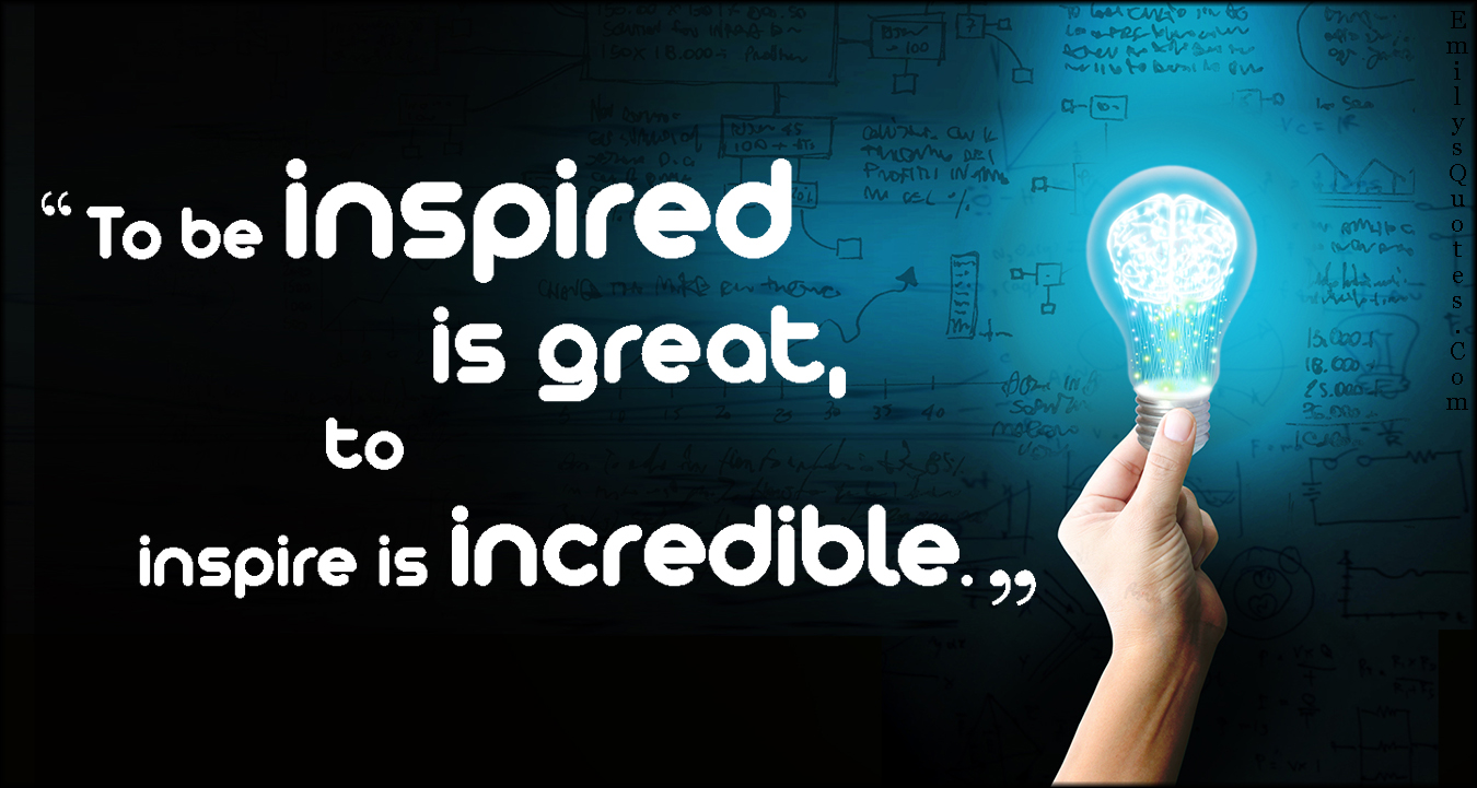 To be inspired is great, to inspire is incredible