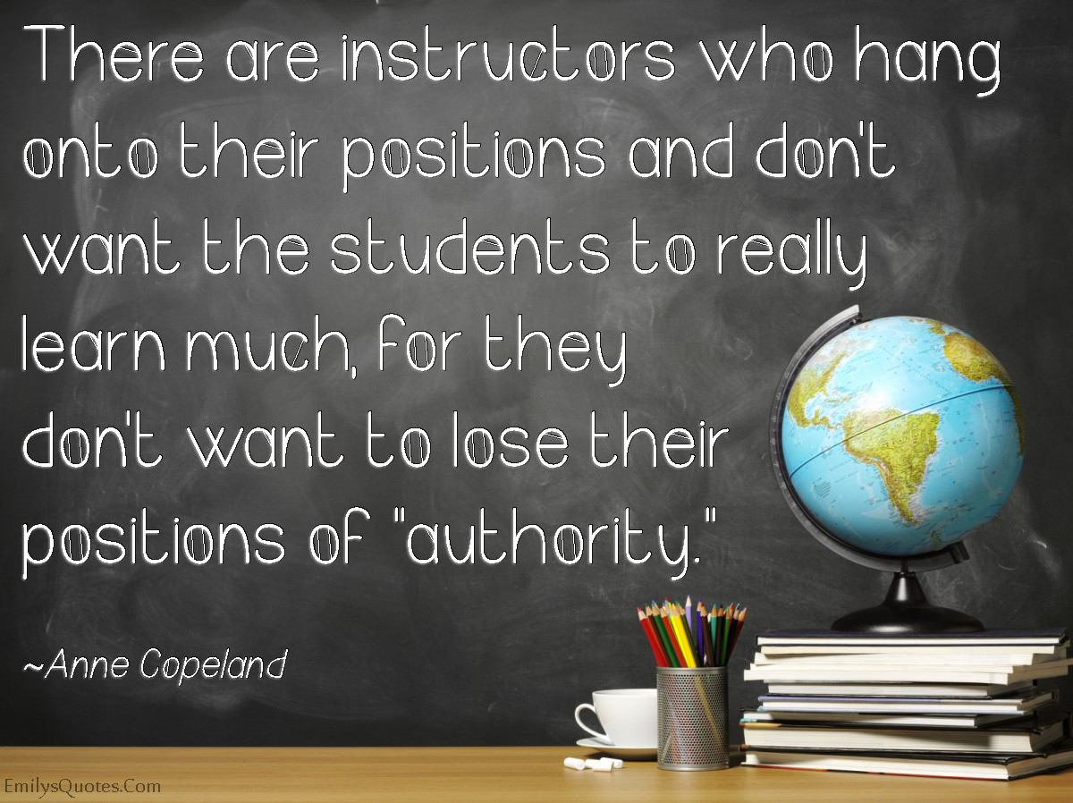 There are instructors who hang onto their positions and don’t want the students to really learn much, for they don’t want to lose their positions of “authority.”