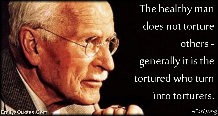 The healthy man does not torture others – generally it is the tortured who turn into torturers