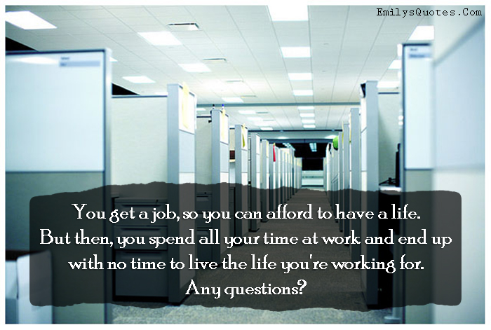 You get a job, so you can afford to have a life. But then, you spend all your time at work and end up with no time to live the life you’re working for. Any questions?