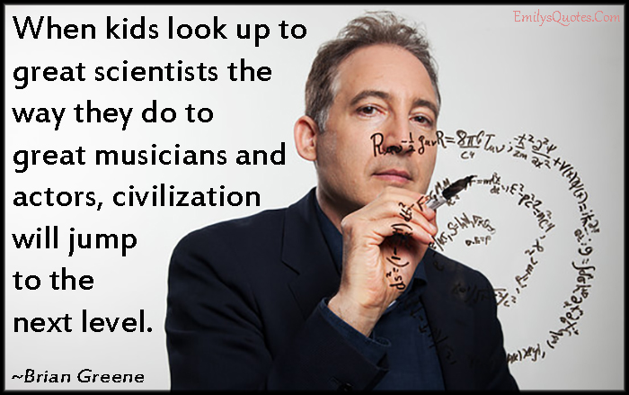 When kids look up to great scientists the way they do to great musicians and actors, civilization will jump to the next level