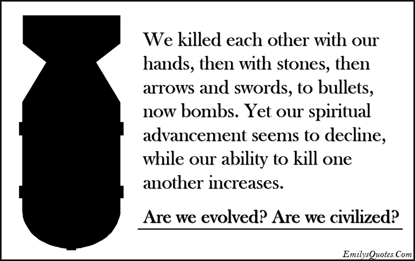 We killed each other with our hands, then with stones, then arrows and swords, to bullets, now bombs. Yet our spiritual advancement seems to decline, while our ability to kill one another increases. Are we evolved? Are we civilized?