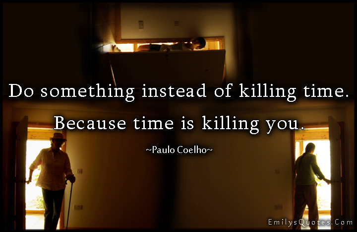 Do something instead of killing time. Because time is killing you