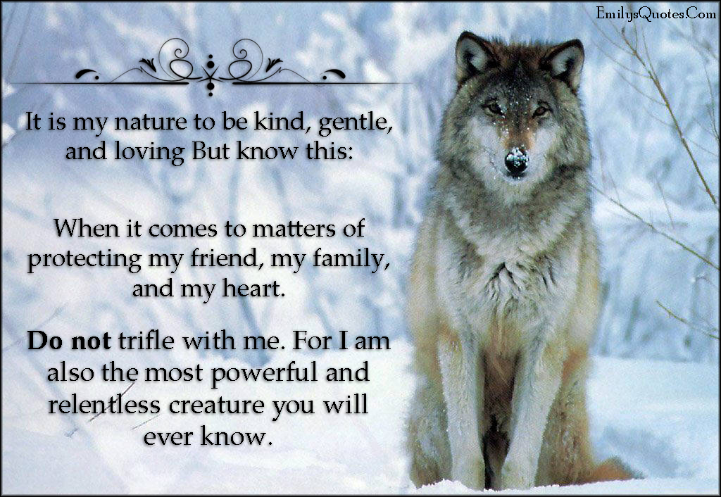 It is my nature to be kind, gentle, and loving. But know this: When it comes to matters of protecting my friend, my family, and my heart. Do not trifle with me. For I am also the most powerful and relentless creature you will ever know