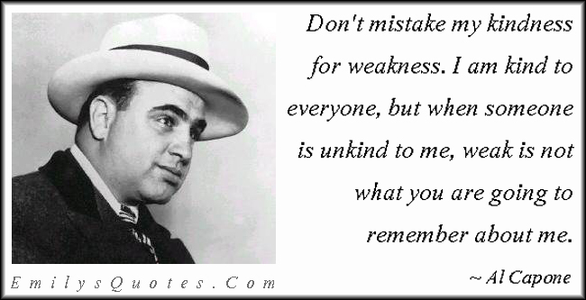 Don’t mistake my kindness for weakness. I am kind to everyone, but when someone is unkind to me, weak is not what you are going to remember about me