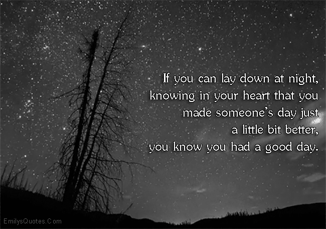 If you can lay down at night, knowing in your heart that you made someone’s day just a little bit better, you know you had a good day