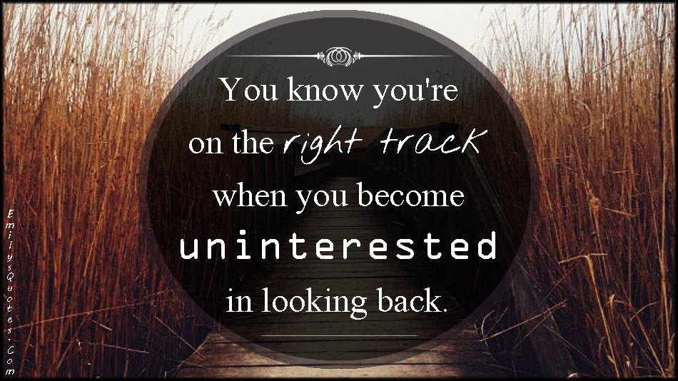 You know you’re on the right track when you become uninterested in looking back