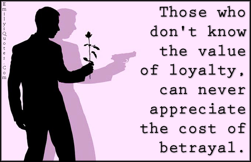 Those who don’t know the value of loyalty, can never appreciate the cost of betrayal