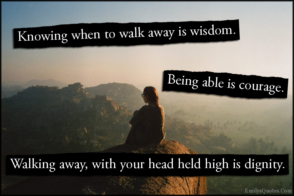 Knowing when to walk away is wisdom. Being able is courage. Walking away, with your head held high is dignity